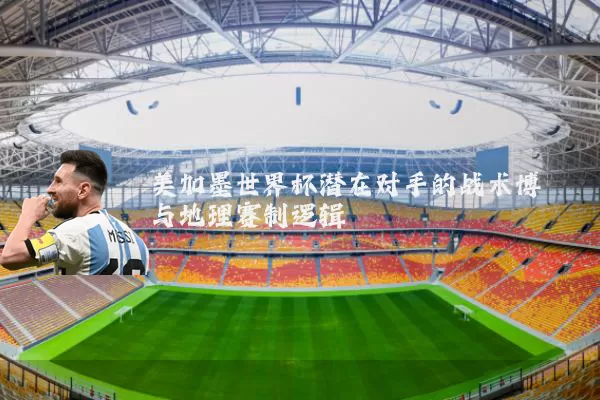 美加墨世界杯潜在对手的战术博弈与地理赛制逻辑