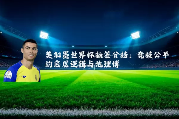 美加墨世界杯抽签分档：竞技公平的底层逻辑与地理博弈