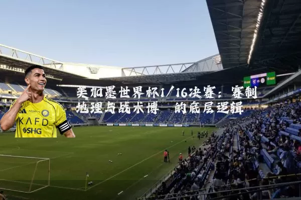 美加墨世界杯1/16决赛:赛制地理与战术博弈的底层逻辑