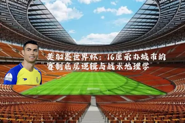 美加墨世界杯:16座承办城市的赛制底层逻辑与战术地理学